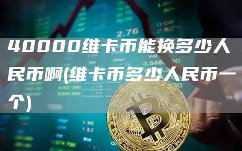 40000维卡币能换多少人民币啊 - 维卡币多少人民币一个
